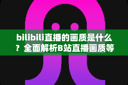 bilibili直播的画质是什么？全面解析B站直播画质等级、设置方法与优化技巧