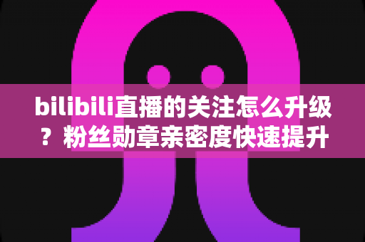 bilibili直播的关注怎么升级？粉丝勋章亲密度快速提升全攻略，助你轻松解锁高等级粉丝特权