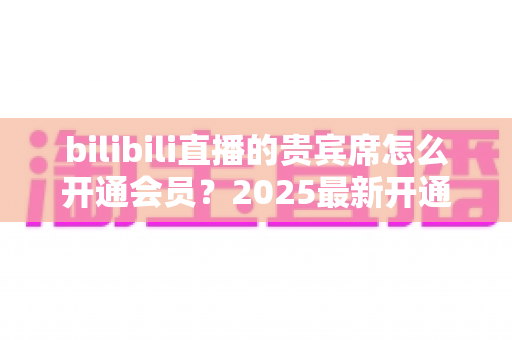 bilibili直播的贵宾席怎么开通会员?2025最新开通教程、费用与权益一网打尽 bilibili直播的贵宾席怎么开通会员?2025最新开通教程、费用与权益一网打尽