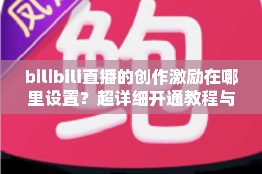 bilibili直播的创作激励在哪里设置?超详细开通教程与收益提升指南一文讲透 bilibili直播的创作激励在哪里设置?超详细开通教程与收益提升指南一文讲透