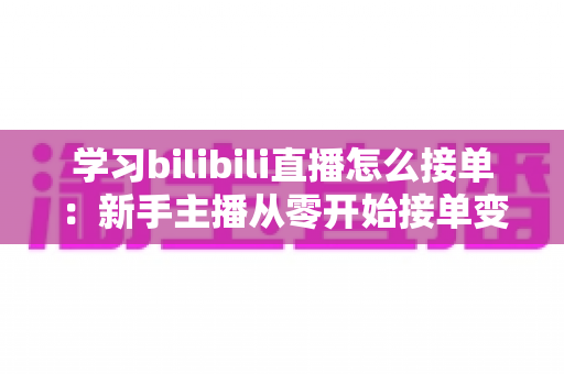 学习bilibili直播怎么接单：新手主播从零开始接单变现的完整实战指南