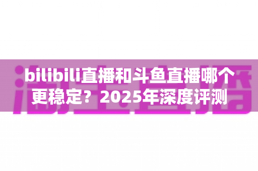 bilibili直播和斗鱼直播哪个更稳定？2025年深度评测与全面对比分析指南