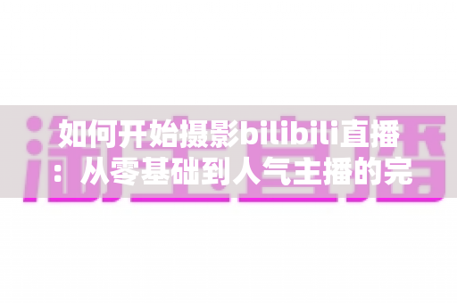 如何开始摄影bilibili直播：从零基础到人气主播的完整实战指南（2025最新版）