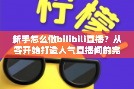 新手怎么做bilibili直播？从零开始打造人气直播间的完整攻略