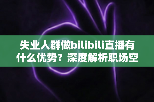 失业人群做bilibili直播有什么优势？深度解析职场空窗期的直播创业新出路