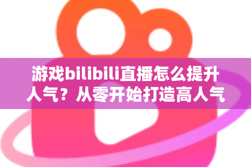 游戏bilibili直播怎么提升人气?从零开始打造高人气直播间的实战攻略 游戏bilibili直播怎么提升人气?从零开始打造高人气直播间的实战攻略