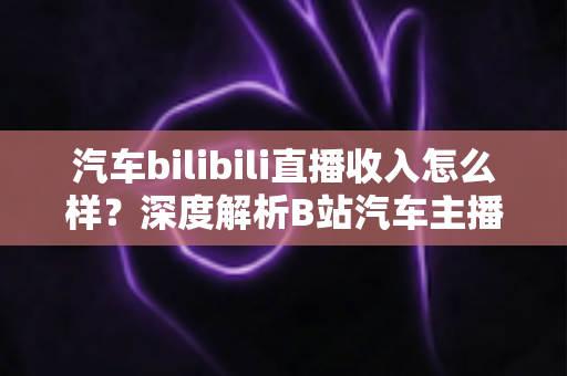 汽车bilibili直播收入怎么样？深度解析B站汽车主播的真实赚钱水平与变现渠道