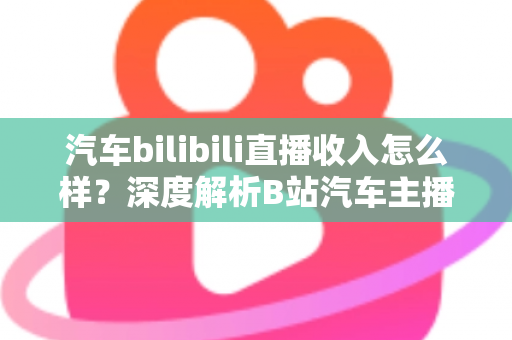 汽车bilibili直播收入怎么样？深度解析B站汽车主播的真实赚钱水平与变现渠道