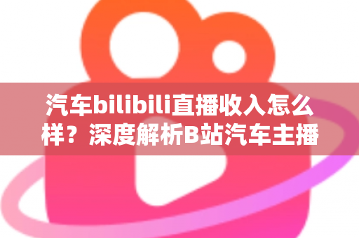 汽车bilibili直播收入怎么样？深度解析B站汽车主播的真实赚钱水平与变现渠道
