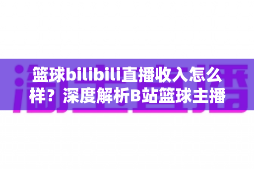 篮球bilibili直播收入怎么样？深度解析B站篮球主播的变现渠道与真实收益水平