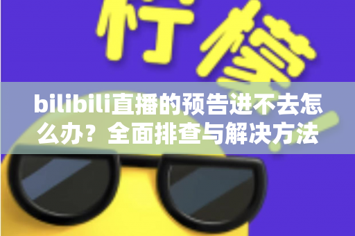 bilibili直播的预告进不去怎么办?全面排查与解决方法一文读懂 bilibili直播的预告进不去怎么办?全面排查与解决方法一文读懂