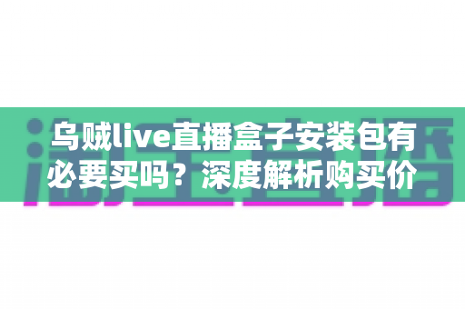 乌贼live直播盒子安装包有必要买吗？深度解析购买价值与避坑指南