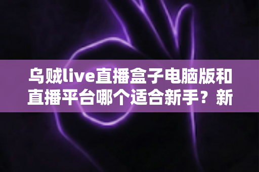乌贼live直播盒子电脑版和直播平台哪个适合新手？新手主播入门选择全攻略