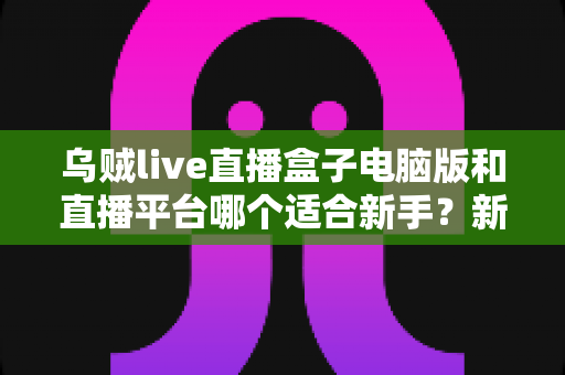 乌贼live直播盒子电脑版和直播平台哪个适合新手？新手主播入门选择全攻略