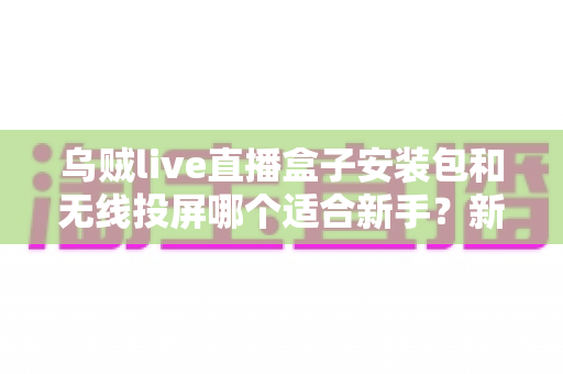 乌贼live直播盒子安装包和无线投屏哪个适合新手？新手必看的两种大屏观影方式全面对比与选择指南