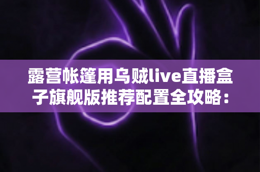 露营帐篷用乌贼live直播盒子旗舰版推荐配置全攻略：户外高清直播稳、清晰、长续航一步到位