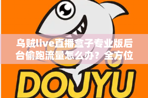 乌贼live直播盒子专业版后台偷跑流量怎么办?全方位排查与解决指南助你告别流量焦虑 乌贼live直播盒子专业版后台偷跑流量怎么办?全方位排查与解决指南助你告别流量焦虑