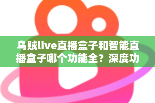 乌贼live直播盒子和智能直播盒子哪个功能全？深度功能对比与选购指南一文读懂