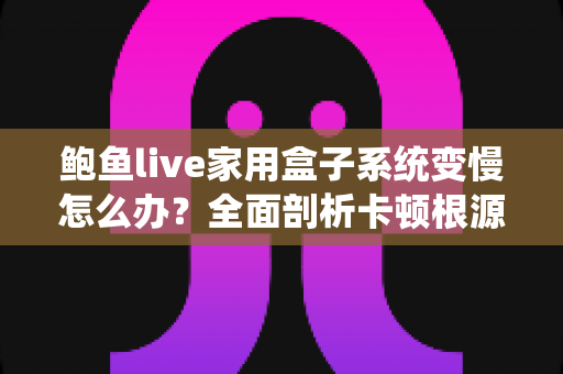 鲍鱼live家用盒子系统变慢怎么办？全面剖析卡顿根源，手把手教你恢复流畅体验的实用指南