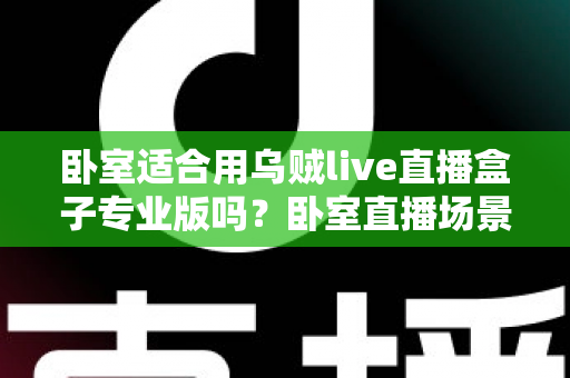 卧室适合用乌贼live直播盒子专业版吗？卧室直播场景深度解析与实用指南