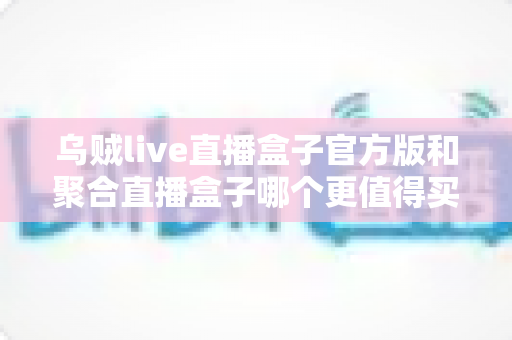 乌贼live直播盒子官方版和聚合直播盒子哪个更值得买？2025年最新选购对比指南与避坑攻略