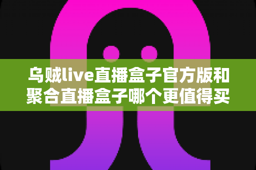 乌贼live直播盒子官方版和聚合直播盒子哪个更值得买？2025年最新选购对比指南与避坑攻略