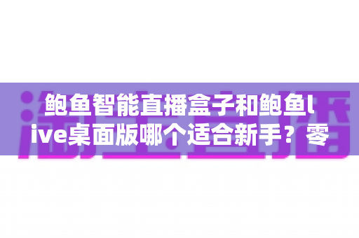鲍鱼智能直播盒子和鲍鱼live桌面版哪个适合新手？零基础入行直播的深度选购指南与避坑手册