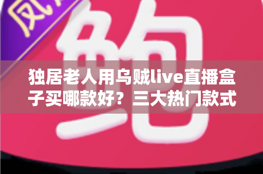 独居老人用乌贼live直播盒子买哪款好？三大热门款式全面解析与贴心选购指南