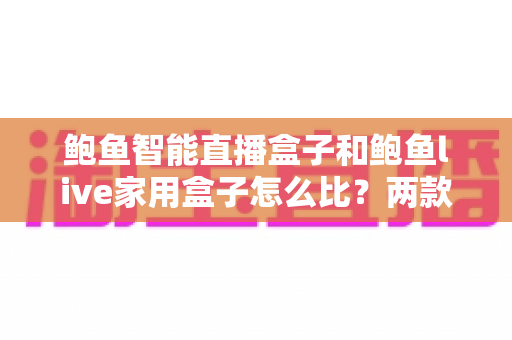 鲍鱼智能直播盒子和鲍鱼live家用盒子怎么比？两款热门盒子全方位深度对比与选购指南