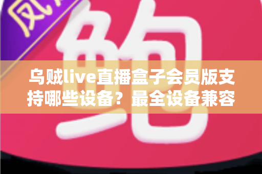 乌贼live直播盒子会员版支持哪些设备？最全设备兼容清单与安装指南一次讲清