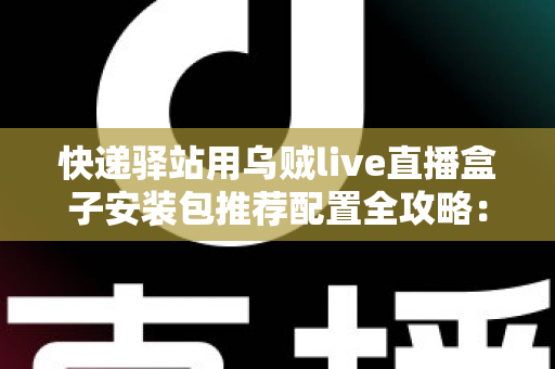 快递驿站用乌贼live直播盒子安装包推荐配置全攻略:打造高效驿站直播间 快递驿站用乌贼live直播盒子安装包推荐配置全攻略:打造高效驿站直播间
