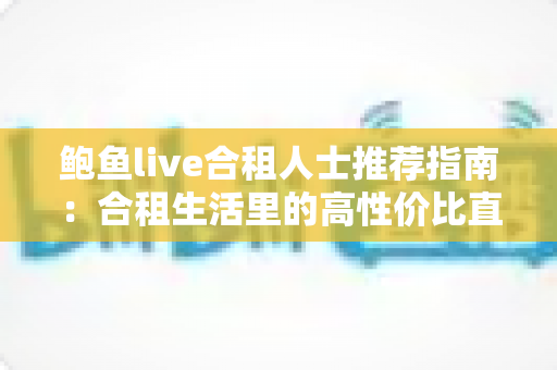鲍鱼live合租人士推荐指南：合租生活里的高性价比直播娱乐新选择