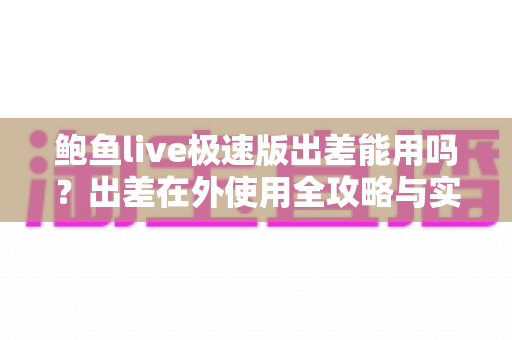 鲍鱼live极速版出差能用吗?出差在外使用全攻略与实用建议 鲍鱼live极速版出差能用吗?出差在外使用全攻略与实用建议