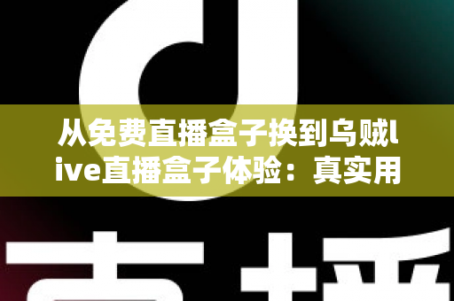 从免费直播盒子换到乌贼live直播盒子体验：真实用户换机心得与深度使用感受分享