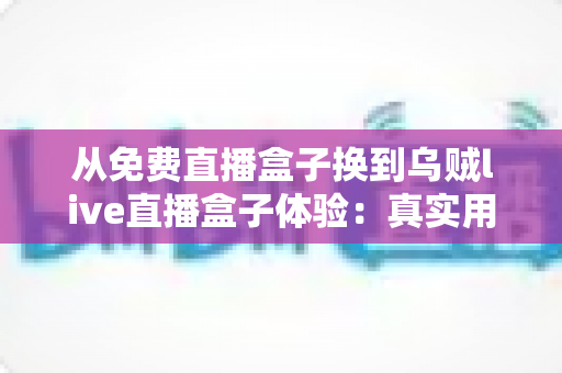 从免费直播盒子换到乌贼live直播盒子体验：真实用户换机心得与深度使用感受分享