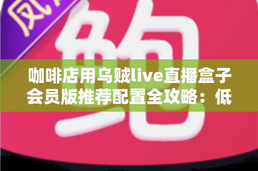 咖啡店用乌贼live直播盒子会员版推荐配置全攻略:低成本打造高人气“云咖啡馆”直播方案 咖啡店用乌贼live直播盒子会员版推荐配置全攻略:低成本打造高人气“云咖啡馆”直播方案