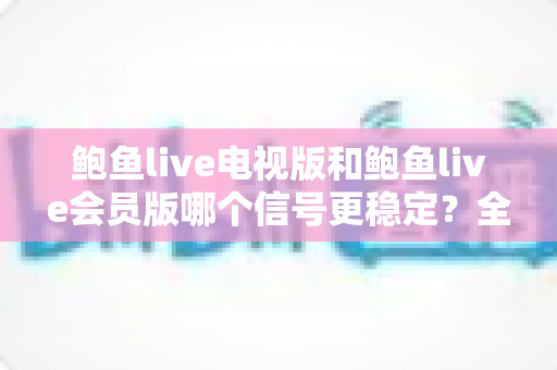 鲍鱼live电视版和鲍鱼live会员版哪个信号更稳定？全方位深度对比与实用选择指南