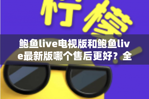 鲍鱼live电视版和鲍鱼live最新版哪个售后更好？全面对比两版本售后服务差异与选择指南