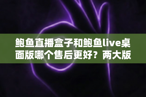 鲍鱼直播盒子和鲍鱼live桌面版哪个售后更好？两大版本售后服务全面对比与选购指南