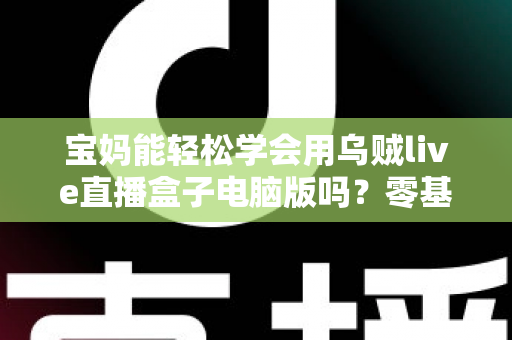 宝妈能轻松学会用乌贼live直播盒子电脑版吗？零基础宝妈直播上手全攻略