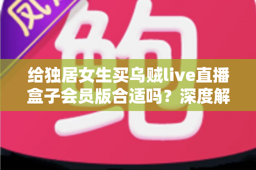 给独居女生买乌贼live直播盒子会员版合适吗？深度解析会员权益、安全性与性价比，帮你做出明智选择