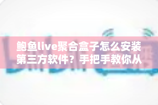 鲍鱼live聚合盒子怎么安装第三方软件？手把手教你从零开始的完整安装教程与安全避坑指南