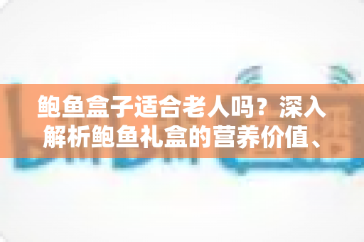 鲍鱼盒子适合老人吗？深入解析鲍鱼礼盒的营养价值、适宜人群与选购技巧