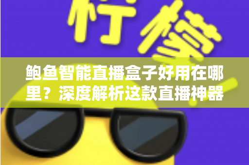 鲍鱼智能直播盒子好用在哪里？深度解析这款直播神器的核心优势与真实体验