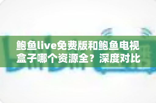 鲍鱼live免费版和鲍鱼电视盒子哪个资源全?深度对比帮你选出最佳观影方案 鲍鱼live免费版和鲍鱼电视盒子哪个资源全?深度对比帮你选出最佳观影方案