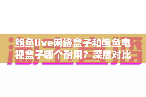 鲍鱼live网络盒子和鲍鱼电视盒子哪个耐用？深度对比评测帮你选对不选贵