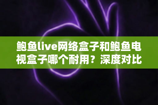 鲍鱼live网络盒子和鲍鱼电视盒子哪个耐用？深度对比评测帮你选对不选贵