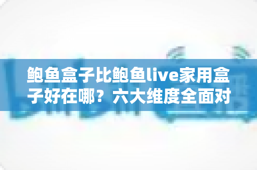 鲍鱼盒子比鲍鱼live家用盒子好在哪？六大维度全面对比，帮你选对电视盒子