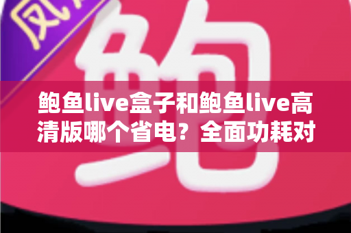 鲍鱼live盒子和鲍鱼live高清版哪个省电？全面功耗对比分析与省电技巧指南