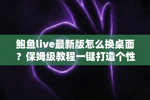 鲍鱼live最新版怎么换桌面？保姆级教程一键打造个性化手机桌面